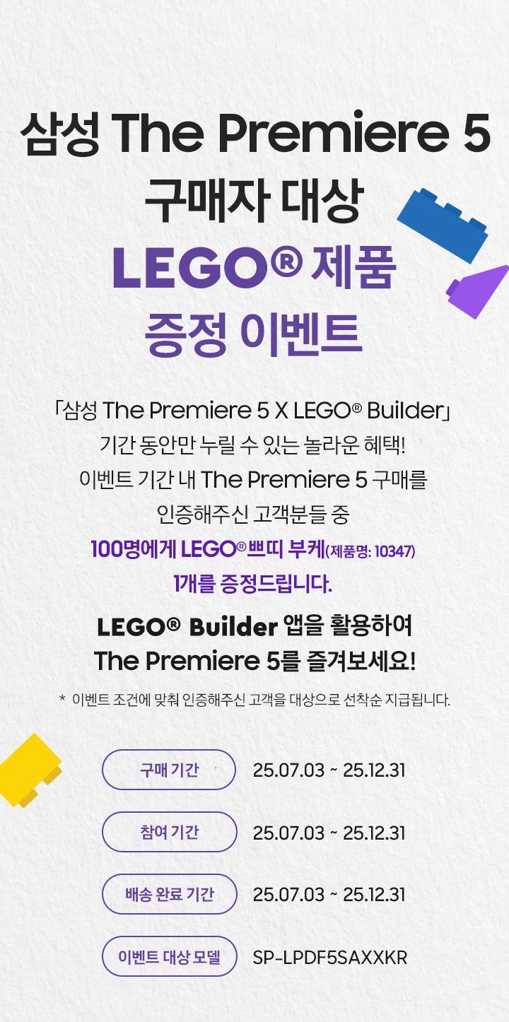 삼성 The Premiere 5 구매자 대상 / LEGO® 제품 증정 이벤트 / 「삼성 The Premiere 5 X LEGO® Builder」 기간 동안만 누릴 수 있는 놀라운 혜택! 이벤트 기간 내 The Premiere 5 구매를 인증해주신 고객분들 중 100명에게 Lego® 창의력 자동차(제품명: 11036) . LEGO Builder 앱을 활용하여 The Premiere 5를 즐겨보세요! 구매 기간: 25.07.03 ~ 25.12.31 / 배송 완료 기간: 25.07.03 ~ 25.12.31 / 참여 기간: 25.07.03 ~ 25.12.31 / 이벤트 대상 모델: SP-LPDF5SAXXKR