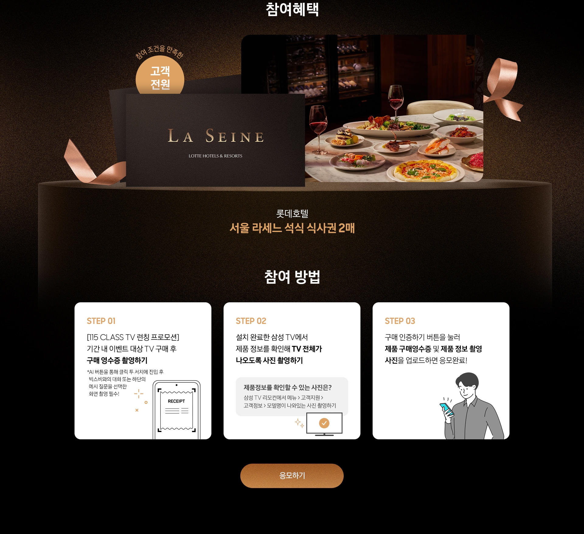 참여혜택 / 롯데호텔 서울 라세느 석식 식사권 2매 / 참여 방법 / STEP 01 - [115 CLASS TV 런칭 프로모션] 기간 내 이벤트 대상 TV 구매 후 구매 영수증 촬영하기 / STEP 02 / 설치 완료한 삼성 TV에서 제품 정보를 확인해 TV 전체가 나오도록 사진 촬영하기 / STEP 03 - 구매 인증하기 버튼을 눌러 제품 구매영수증 및 제품 정보 촬영 사진을 업로드하면 응모완료!