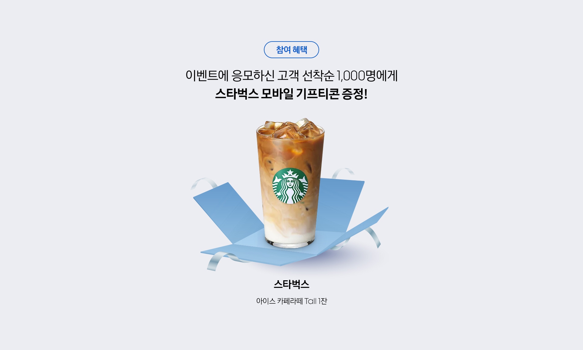 참여 혜택 / 이벤트에 응모하신 고객 선착순 1,000명에게 스타벅스 모바일 기프티콘 증정! / 스타벅스 / 아이스 카페라떼 Tall 1잔