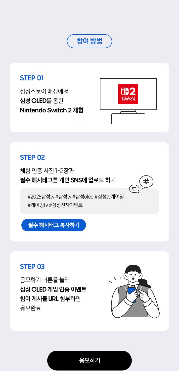 참여 방법 / STEP 01 / 삼성스토어 매장에서  삼성 OLED를 통한  Nintendo Switch 2 체험 / STEP 02 / 체험 인증 사진 1~2장과 필수 해시태그를 개인 SNS에 업로드 하기 / STEP 03 - 응모하기 버튼을 눌러 삼성 OLED 게임 인증 이벤트 참여 게시물 URL 첨부하면  응모완료!