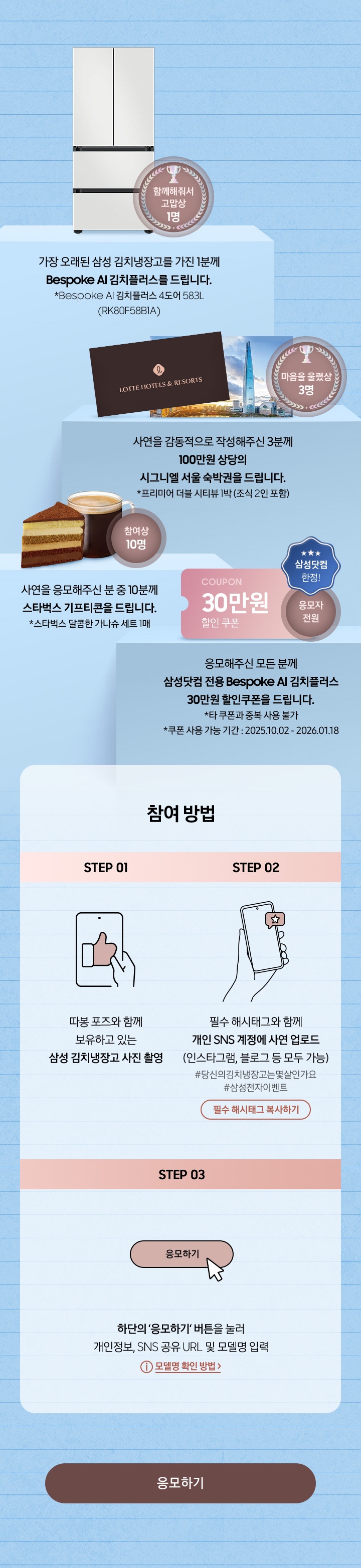 참여 방법 / STEP 01 - 보유하고 있는삼성 김치냉장고와 사진찍기 / STEP 02 - 필수 해시태그와 함께 개인 SNS 계정에 사연 업로드 (인스타그램, 블로그 등 모두 가능) / STEP 03 - 하단의 ‘응모하기‘ 버튼을 눌러 개인정보, SNS 공유 URL 및 모델명 입력
