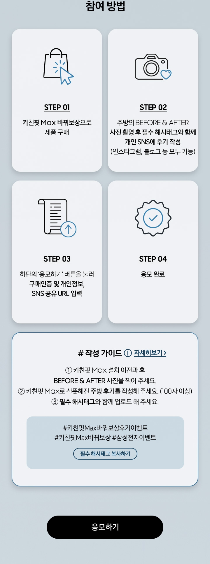 참여 방법 / STEP 01 / 키친핏 Max 바꿔보상으로 제품 구매 / STEP 02 - 주방의 BEFORE & AFTER 사진 촬영 후 필수 해시태그와 함께 개인 SNS에 후기 작성 (인스타그램, 블로그 등 모두 가능) / STEP 03 - 하단의 ‘응모하기’ 버튼을 눌러 구매인증 및 개인정보, SNS 공유 URL 입력 / STEP 04 - 응모 완료