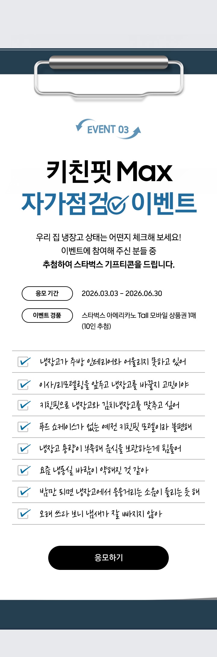 EVENT 03 / 키친핏 Max 자가점검  이벤트 / 우리 집 냉장고 상태는 어떤지 체크해 보세요! 이벤트에 참여해 주신 분들 중 추첨하여 스타벅스 기프티콘을 드립니다. / 응모 기간 - 2026.03.03 – 2026.06.30 / 이벤트 경품 - 스타벅스 아메리카노 Tall 모바일 상품권 1매 (10인 추첨)