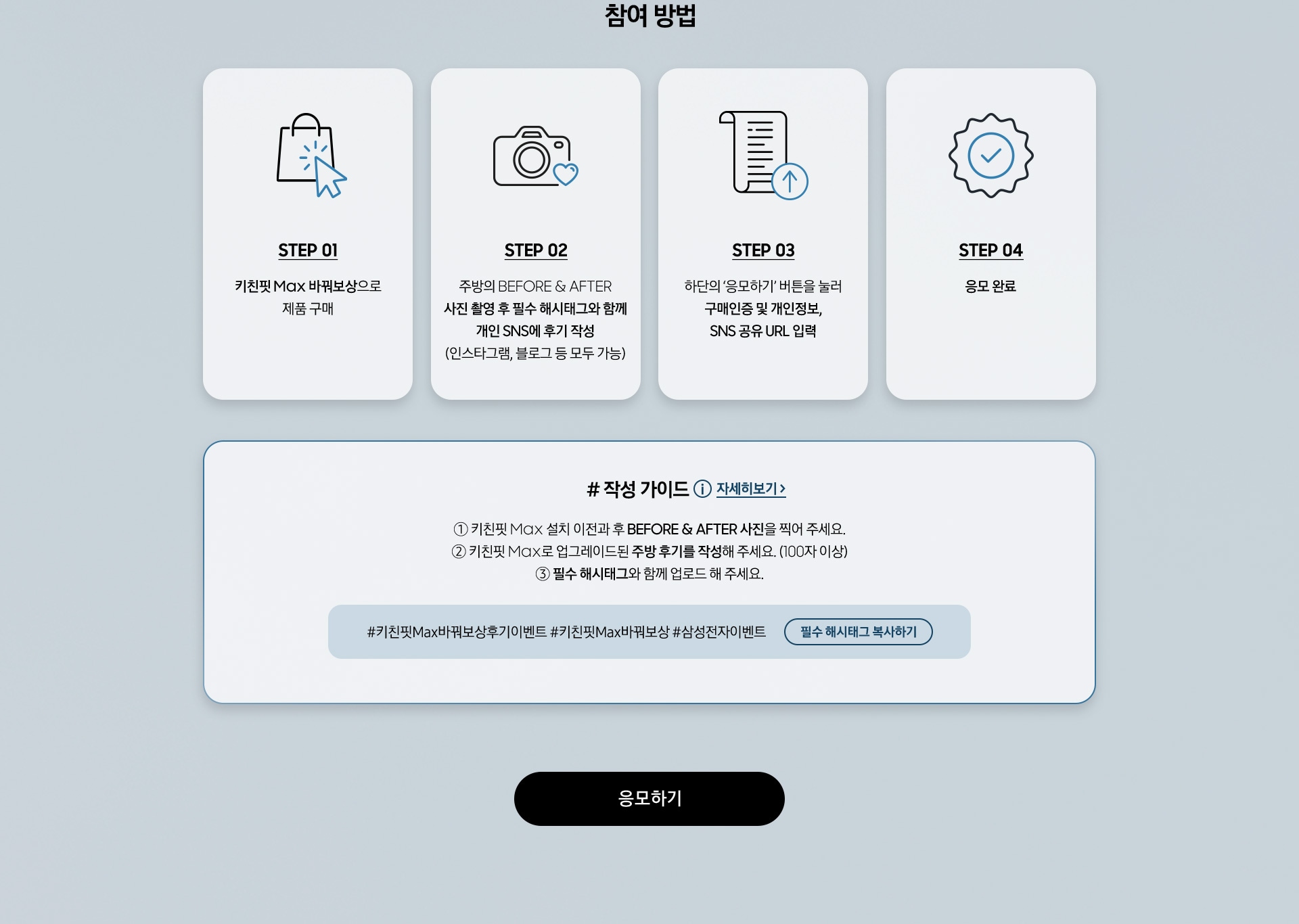 참여 방법 / STEP 01 / 키친핏 Max 바꿔보상으로 제품 구매 / STEP 02 - 주방의 BEFORE & AFTER 사진 촬영 후 필수 해시태그와 함께 개인 SNS에 후기 작성 (인스타그램, 블로그 등 모두 가능) / STEP 03 - 하단의 ‘응모하기’ 버튼을 눌러 구매인증 및 개인정보, SNS 공유 URL 입력 / STEP 04 - 응모 완료