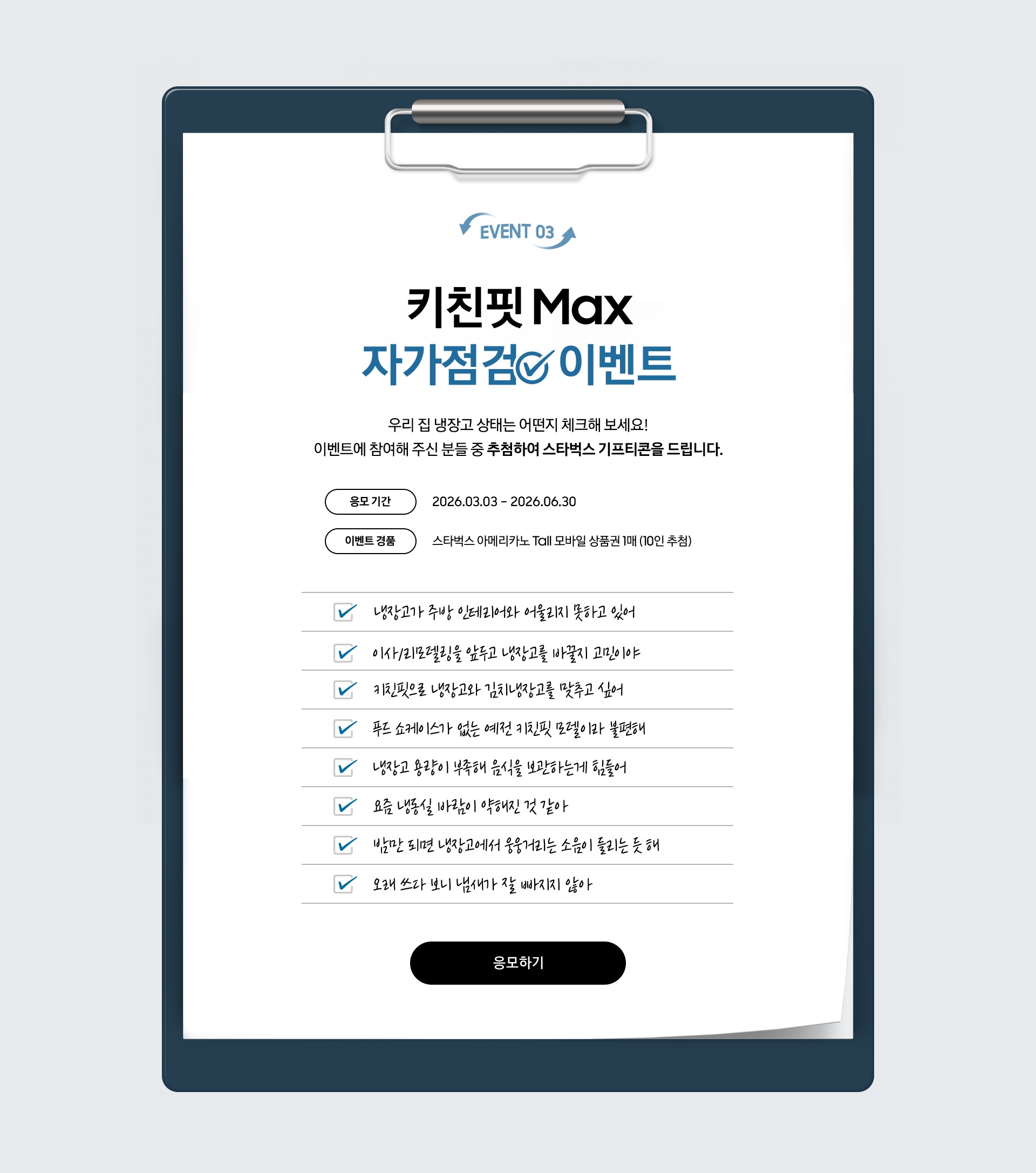 EVENT 03 / 키친핏 Max 자가점검  이벤트 / 우리 집 냉장고 상태는 어떤지 체크해 보세요! 이벤트에 참여해 주신 분들 중 추첨하여 스타벅스 기프티콘을 드립니다. / 응모 기간 - 2026.03.03 – 2026.06.30 / 이벤트 경품 - 스타벅스 아메리카노 Tall 모바일 상품권 1매 (10인 추첨)