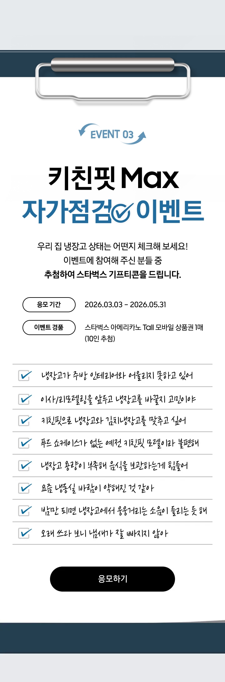 EVENT 03 / 키친핏 Max 자가점검  이벤트 / 우리 집 냉장고 상태는 어떤지 체크해 보세요! 이벤트에 참여해 주신 분들 중 추첨하여 스타벅스 기프티콘을 드립니다. / 응모 기간 - 2026.03.03 – 2026.06.30 / 이벤트 경품 - 스타벅스 아메리카노 Tall 모바일 상품권 1매 (10인 추첨)
