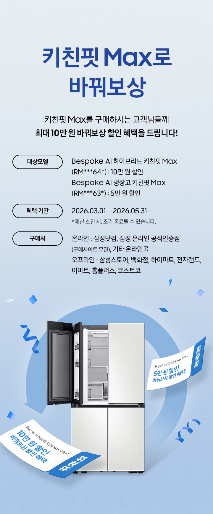 키친핏 Max로 바꿔보상 / 키친핏 Max를 구매하시는 고객님들께 최대 10만 원 바꿔보상 지원 혜택을 드립니다! / 대상모델 - Bespoke AI 하이브리드 키친핏 Max (RM***64*) : 10만 원 / Bespoke AI 냉장고 키친핏 Max (RM***63*) : 5만 원 / 혜택 기간 - 2026.03.01 – 2026.05.31 *예산 소진 시, 조기 종료될 수 있습니다. / 구매처 - 온라인 : 삼성닷컴, 삼성 온라인 공식인증점(구매사이트 무관), 기타 온라인몰 / 오프라인 : 삼성스토어, 백화점, 하이마트, 전자랜드, 이마트, 홈플러스, 코스트코