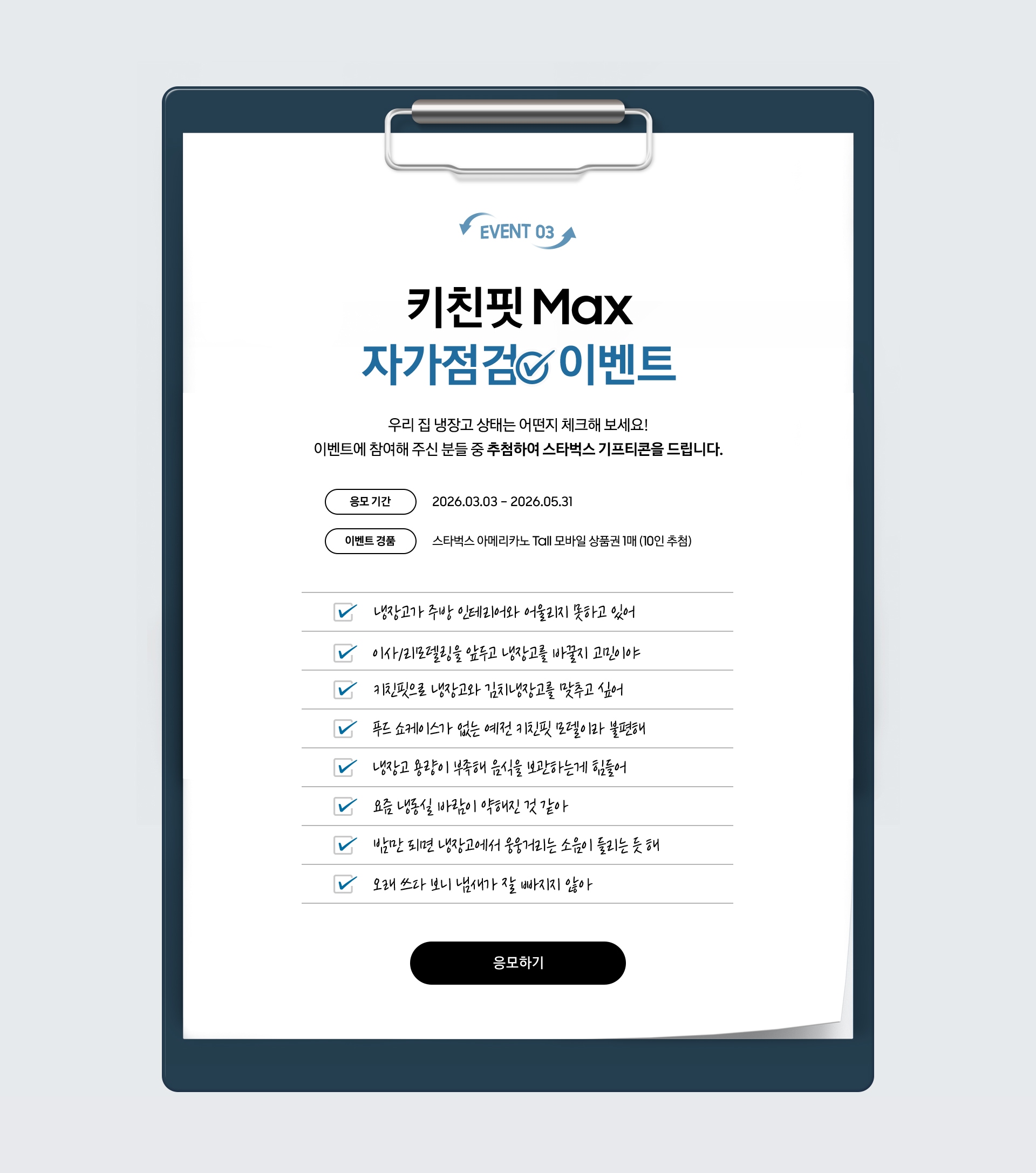 EVENT 03 / 키친핏 Max 자가점검  이벤트 / 우리 집 냉장고 상태는 어떤지 체크해 보세요! 이벤트에 참여해 주신 분들 중 추첨하여 스타벅스 기프티콘을 드립니다. / 응모 기간 - 2026.03.03 – 2026.06.30 / 이벤트 경품 - 스타벅스 아메리카노 Tall 모바일 상품권 1매 (10인 추첨)
