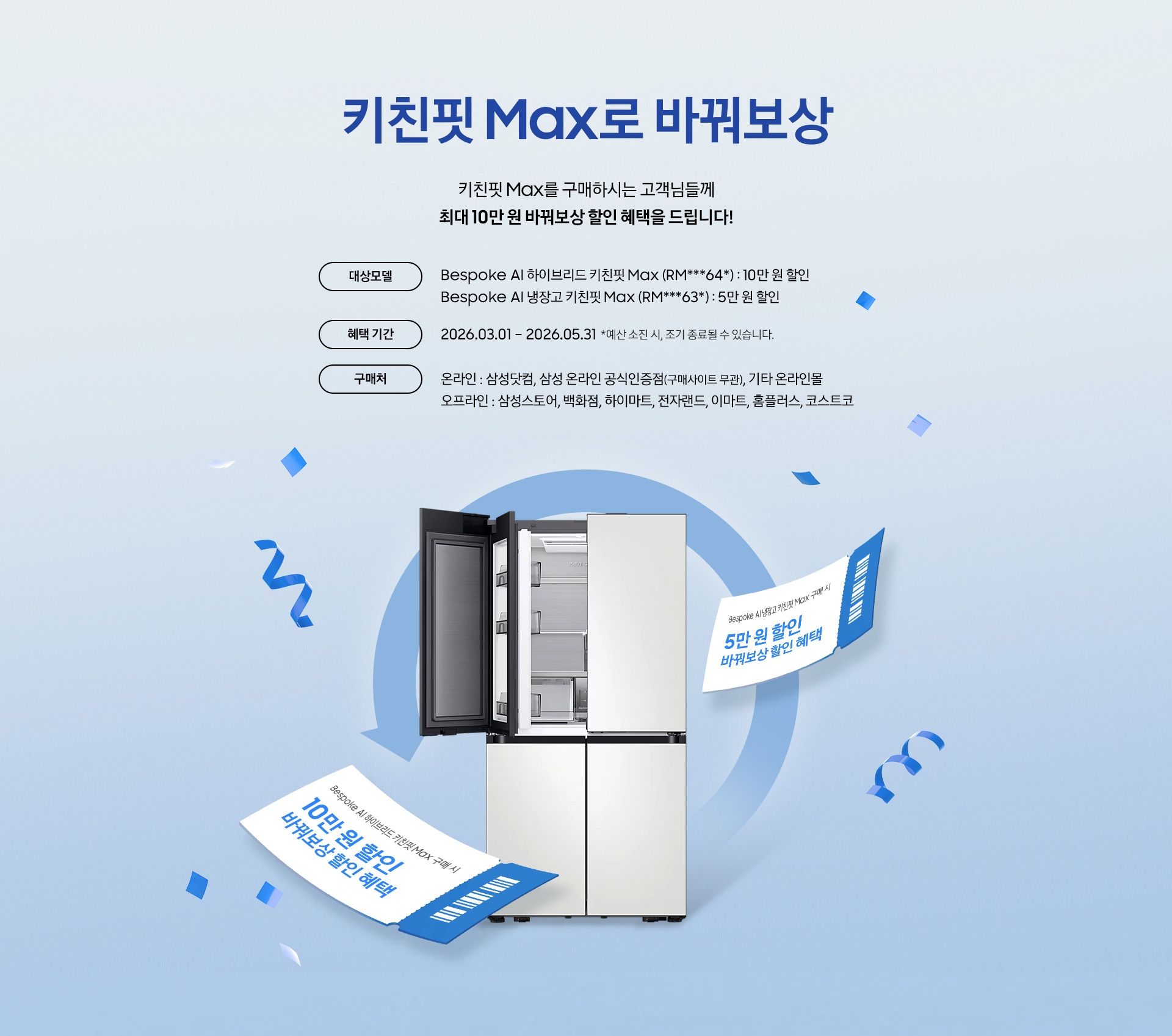 키친핏 Max로 바꿔보상 / 키친핏 Max를 구매하시는 고객님들께 최대 10만 원 바꿔보상 지원 혜택을 드립니다! / 대상모델 - Bespoke AI 하이브리드 키친핏 Max (RM***64*) : 10만 원 / Bespoke AI 냉장고 키친핏 Max (RM***63*) : 5만 원 / 혜택 기간 - 2026.03.01 – 2026.05.31 *예산 소진 시, 조기 종료될 수 있습니다. / 구매처 - 온라인 : 삼성닷컴, 삼성 온라인 공식인증점(구매사이트 무관), 기타 온라인몰 / 오프라인 : 삼성스토어, 백화점, 하이마트, 전자랜드, 이마트, 홈플러스, 코스트코