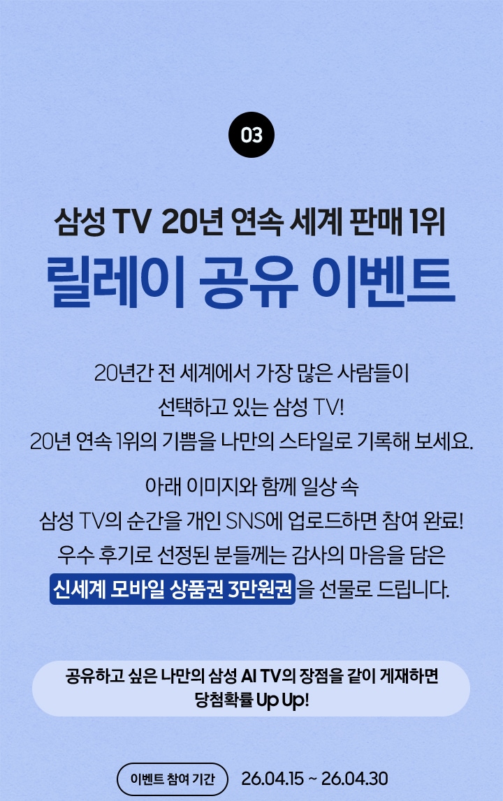 03 / 삼성 TV 20년 연속 세계 판매 1위 릴레이 공유 이벤트 / 20년간 전 세계에서 가장 많은 사람들이 선택하고 있는 삼성 TV! 20년 연속 1위의 기쁨을 나만의 스타일로 기록해 보세요. 아래 이미지와 함께 일상 속 삼성 TV의 순간을 개인 SNS에 업로드하면 참여 완료! 우수 후기로 선정된 분들께는 감사의 마음을 담은 신세계 모바일 상품권 3만원권 을 선물로 드립니다. / 공유하고 싶은 나만의 삼성 AI TV의 장점을 같이 게재하면 당첨확률 Up Up! 이벤트 참여 기간 - 26.04.15 ~ 26.04.30