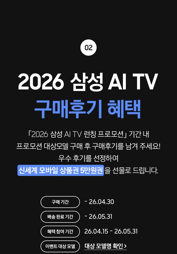 02 / 2026 삼성 AI TV 구매후기 혜택 / 「2026 삼성 AI TV 런칭 프로모션」 기간 내 프로모션 대상모델 구매 후 구매후기를 남겨 주세요! 우수 후기를 선정하여 신세계 모바일 상품권 5만원권 을 선물로 드립니다.