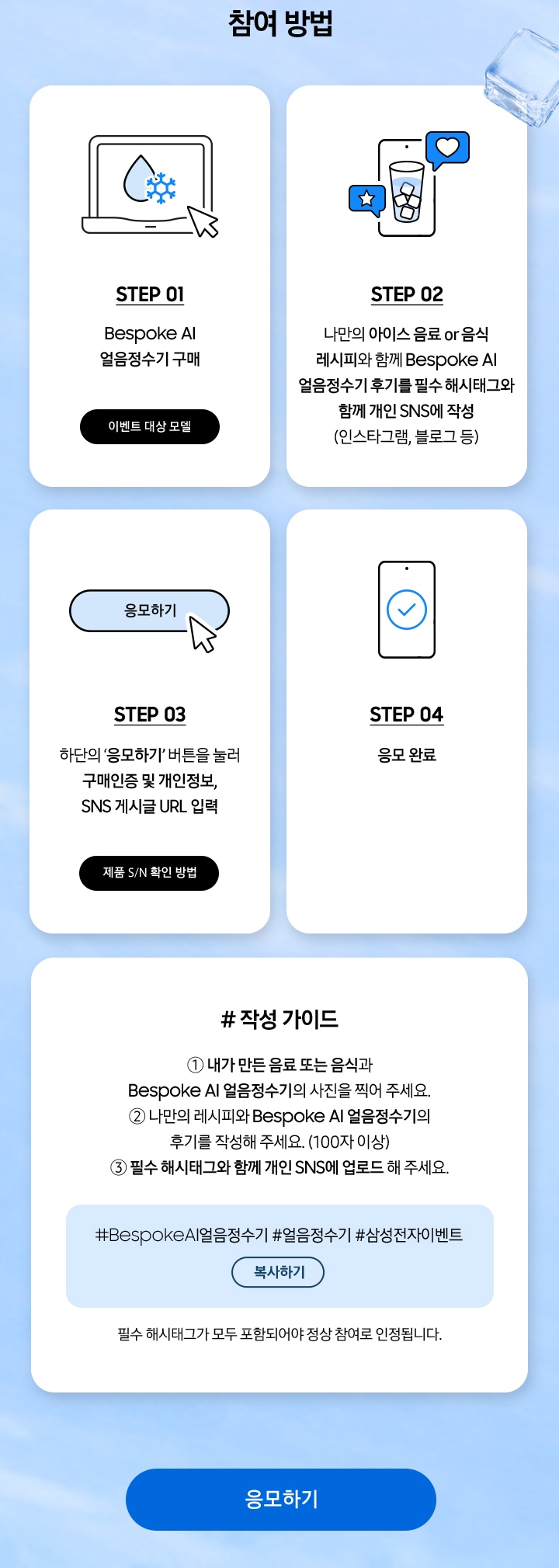 참여 방법 / STEP 01 / Bespoke AI 얼음정수기 구매 / STEP 02 / 나만의 아이스 음료 or 음식 레시피와 함께 Bespoke AI 얼음정수기 후기를 필수 해시태그와 함께 개인 SNS에 작성 / STEP 03 / 하단의 ‘응모하기’ 버튼을 눌러 구매인증 및 개인정보, SNS 게시글 URL 입력 / STEP 04 / 응모 완료