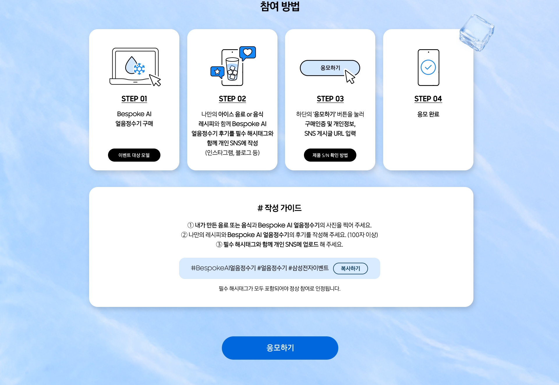 참여 방법 / STEP 01 / Bespoke AI 얼음정수기 구매 / STEP 02 / 나만의 아이스 음료 or 음식 레시피와 함께 Bespoke AI 얼음정수기 후기를 필수 해시태그와 함께 개인 SNS에 작성 / STEP 03 / 하단의 ‘응모하기’ 버튼을 눌러 구매인증 및 개인정보, SNS 게시글 URL 입력 / STEP 04 / 응모 완료