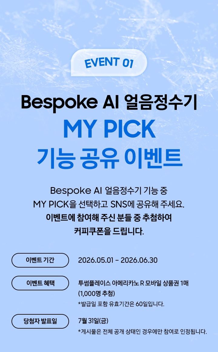 EVENT 01 / Bespoke AI 얼음정수기 MY PICK 기능 공유 이벤트 / Besepoke AI 얼음정수기 기능 중 MY PICK을 선택하고 SNS에 공유해 주세요. 이벤트에 참여해 주신 분들 중 추첨하여 커피쿠폰을 드립니다.