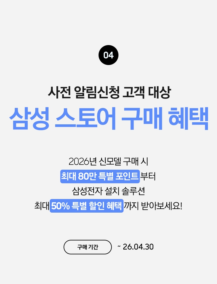 04 / 사전 알림신청 고객 대상 삼성 스토어 구매 혜택 / 2026년 신모델 구매 시 최대 80만 특별 포인트 부터 삼성전자 설치 솔루션 최대 50% 특별 할인 혜택 까지 받아보세요! / 구매 기간 ~ 26.04.30