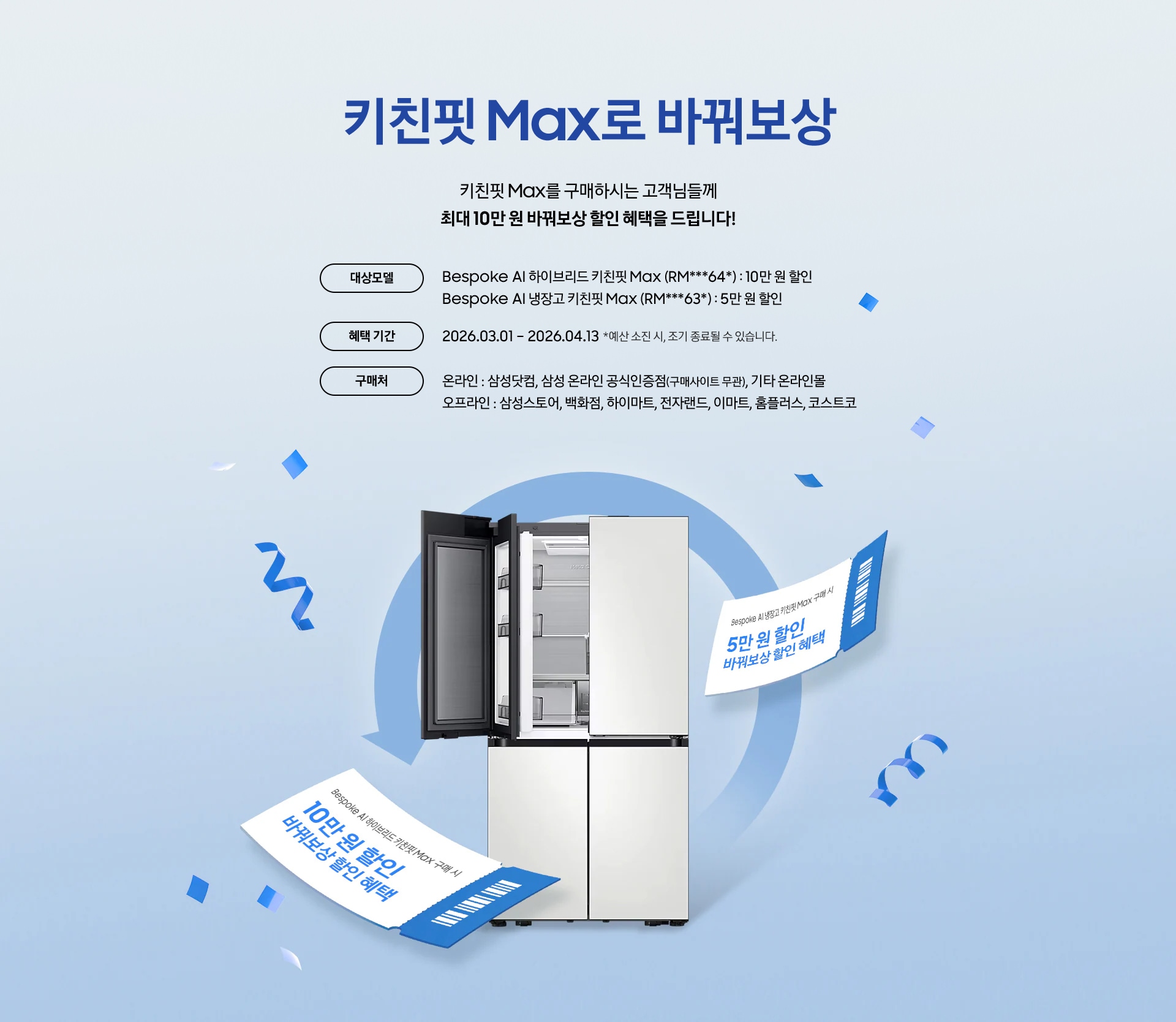 키친핏 Max로 바꿔보상 / 키친핏 Max를 구매하시는 고객님들께 최대 10만 원 바꿔보상 지원 혜택을 드립니다! / 대상모델 - Bespoke AI 하이브리드 키친핏 Max (RM***64*) : 10만 원 / Bespoke AI 냉장고 키친핏 Max (RM***63*) : 5만 원 / 혜택 기간 - 2026.03.01 – 2026.05.31 *예산 소진 시, 조기 종료될 수 있습니다. / 구매처 - 온라인 : 삼성닷컴, 삼성 온라인 공식인증점(구매사이트 무관), 기타 온라인몰 / 오프라인 : 삼성스토어, 백화점, 하이마트, 전자랜드, 이마트, 홈플러스, 코스트코