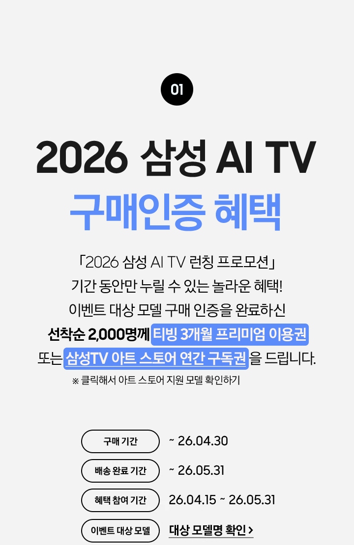 01 / 2026 삼성 AI TV 구매인증 혜택 / 「2026 삼성 AI TV 런칭 프로모션」 기간 동안만 누릴 수 있는 놀라운 혜택! 이벤트 대상 모델 구매 인증을 완료하신 / 선착순 2,000명께 티빙 3개월 프리미엄 이용권 또는 삼성TV 아트 스토어 연간 구독권 을 드립니다.