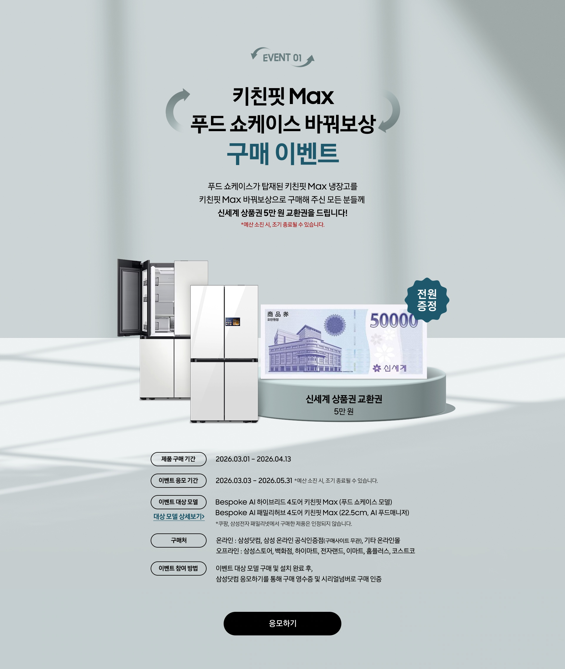 EVENT 01 / 키친핏 Max 푸드 쇼케이스 바꿔보상 구매 이벤트 / 푸드 쇼케이스가 탑재된 키친핏 Max 냉장고를 키친핏 Max 바꿔보상으로 구매해 주신 모든 분들께  신세계 상품권 5만 원 교환권을 드립니다! 제품 구매 기간 / 이벤트 응모 기간 / 이벤트 대상 모델 / 구매처 / 이벤트 참여 방법