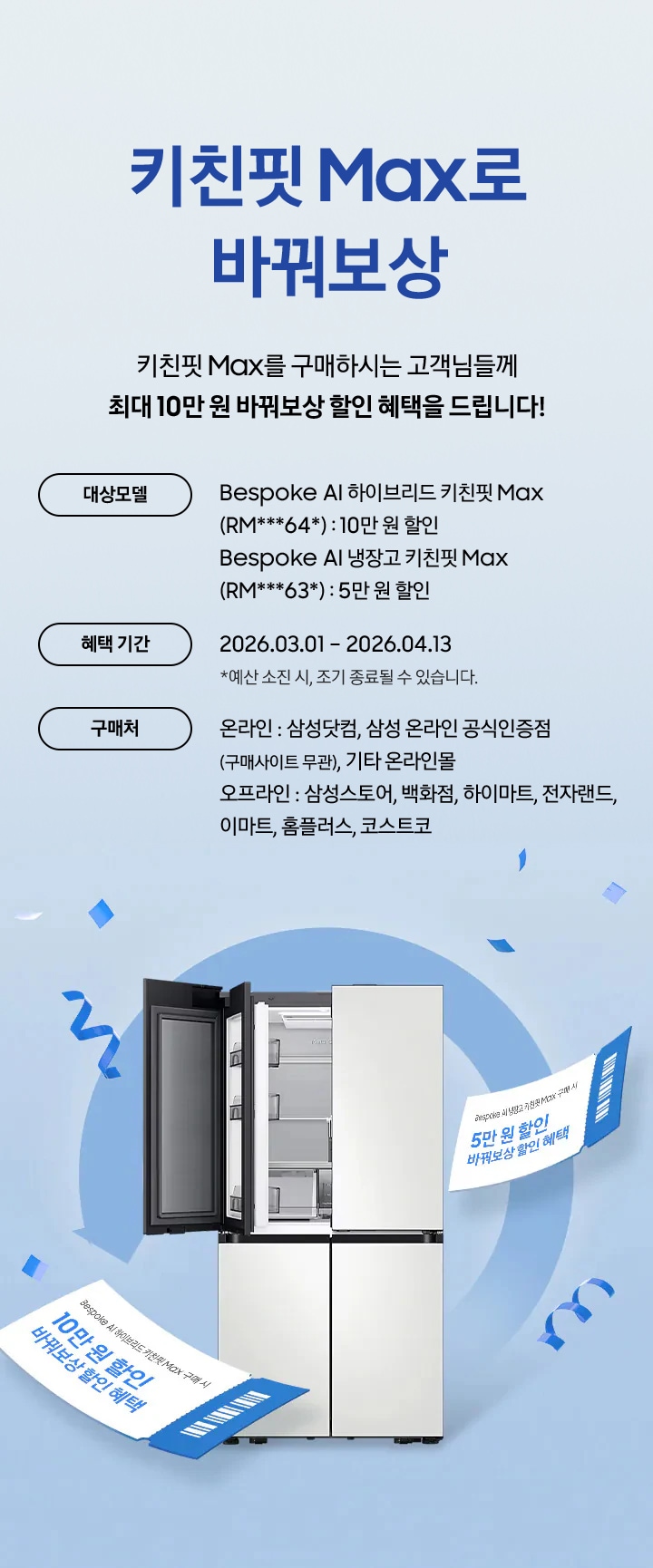 키친핏 Max로 바꿔보상 / 키친핏 Max를 구매하시는 고객님들께 최대 10만 원 바꿔보상 지원 혜택을 드립니다! / 대상모델 - Bespoke AI 하이브리드 키친핏 Max (RM***64*) : 10만 원 / Bespoke AI 냉장고 키친핏 Max (RM***63*) : 5만 원 / 혜택 기간 - 2026.03.01 – 2026.05.31 *예산 소진 시, 조기 종료될 수 있습니다. / 구매처 - 온라인 : 삼성닷컴, 삼성 온라인 공식인증점(구매사이트 무관), 기타 온라인몰 / 오프라인 : 삼성스토어, 백화점, 하이마트, 전자랜드, 이마트, 홈플러스, 코스트코