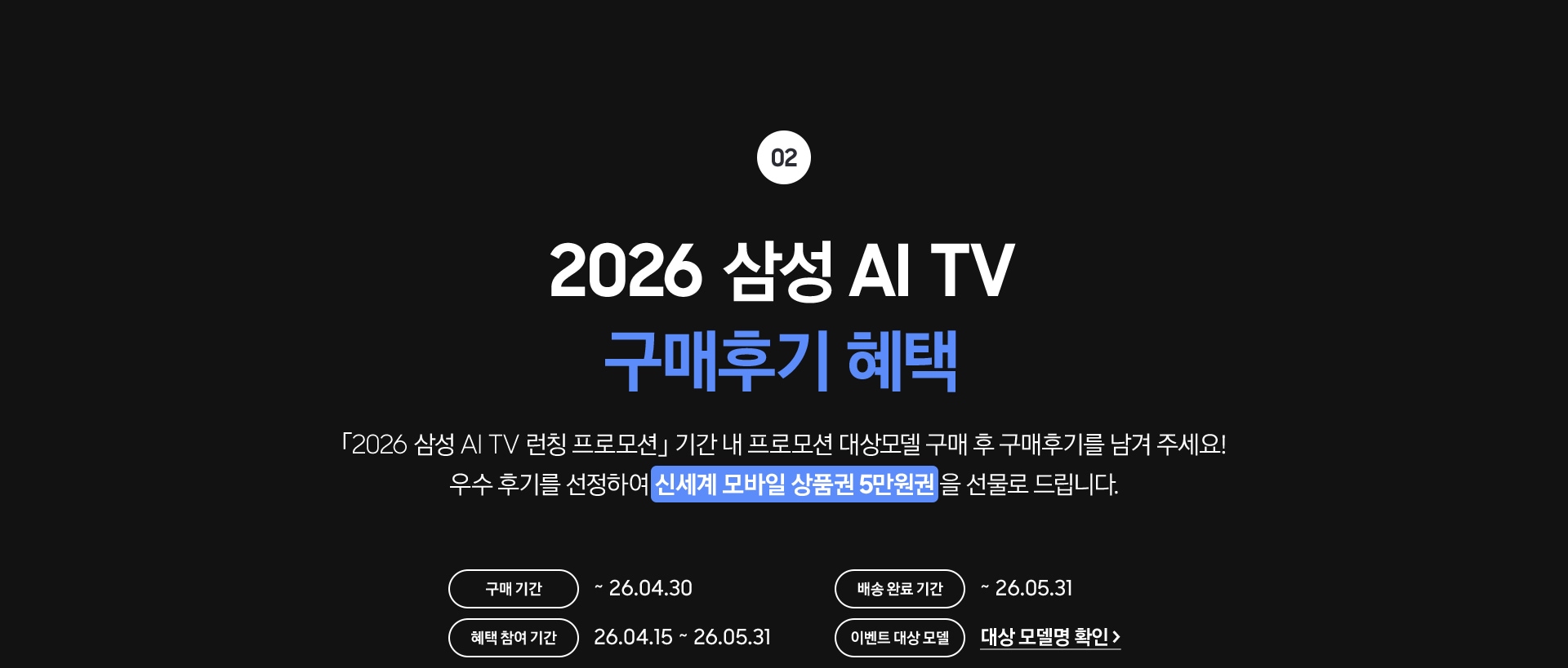 02 / 2026 삼성 AI TV 구매후기 혜택 / 「2026 삼성 AI TV 런칭 프로모션」 기간 내 프로모션 대상모델 구매 후 구매후기를 남겨 주세요! 우수 후기를 선정하여 신세계 모바일 상품권 5만원권 을 선물로 드립니다.