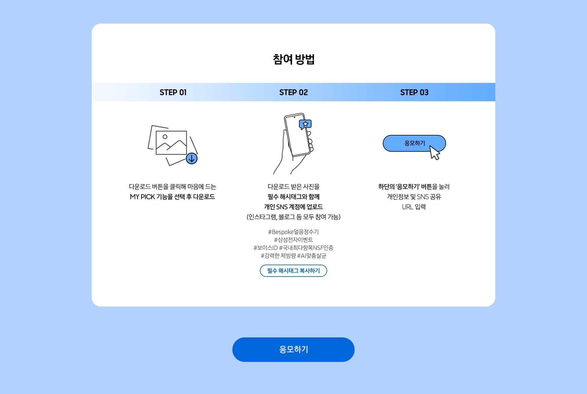 참여 방법 / STEP 1 / 다운로드 버튼을 클릭해 마음에 드는 MY PICK 기능을 선택 후 다운로드 / STEP 02 / 다운로드 받은 사진을 필수 해시태그와 함께 개인 SNS 계정에 업로드 (인스타그램, 블로그 등 모두 참여 가능) / STEP 03 / 하단의 ‘응모하기‘ 버튼을 눌러 개인정보 및 SNS 공유 URL 입력