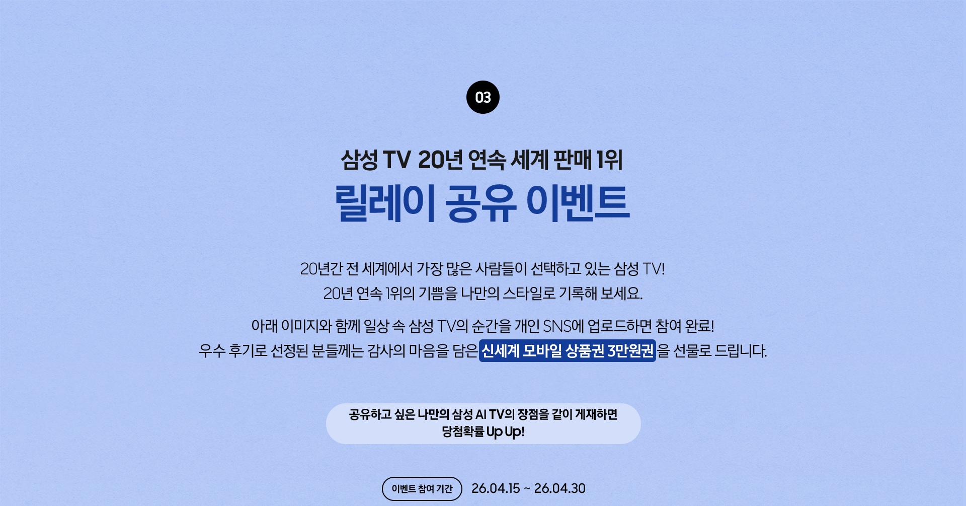 03 / 삼성 TV 20년 연속 세계 판매 1위 릴레이 공유 이벤트 / 20년간 전 세계에서 가장 많은 사람들이 선택하고 있는 삼성 TV! 20년 연속 1위의 기쁨을 나만의 스타일로 기록해 보세요. 아래 이미지와 함께 일상 속 삼성 TV의 순간을 개인 SNS에 업로드하면 참여 완료! 우수 후기로 선정된 분들께는 감사의 마음을 담은 신세계 모바일 상품권 3만원권 을 선물로 드립니다. / 공유하고 싶은 나만의 삼성 AI TV의 장점을 같이 게재하면 당첨확률 Up Up! 이벤트 참여 기간 - 26.04.15 ~ 26.04.30