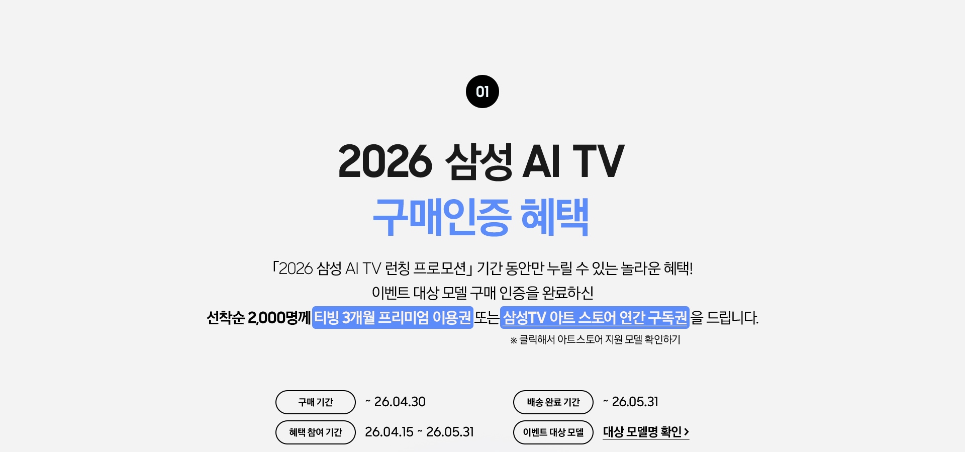01 / 2026 삼성 AI TV 구매인증 혜택 / 「2026 삼성 AI TV 런칭 프로모션」 기간 동안만 누릴 수 있는 놀라운 혜택! 이벤트 대상 모델 구매 인증을 완료하신 / 선착순 2,000명께 티빙 3개월 프리미엄 이용권 또는 삼성TV 아트 스토어 연간 구독권 을 드립니다.