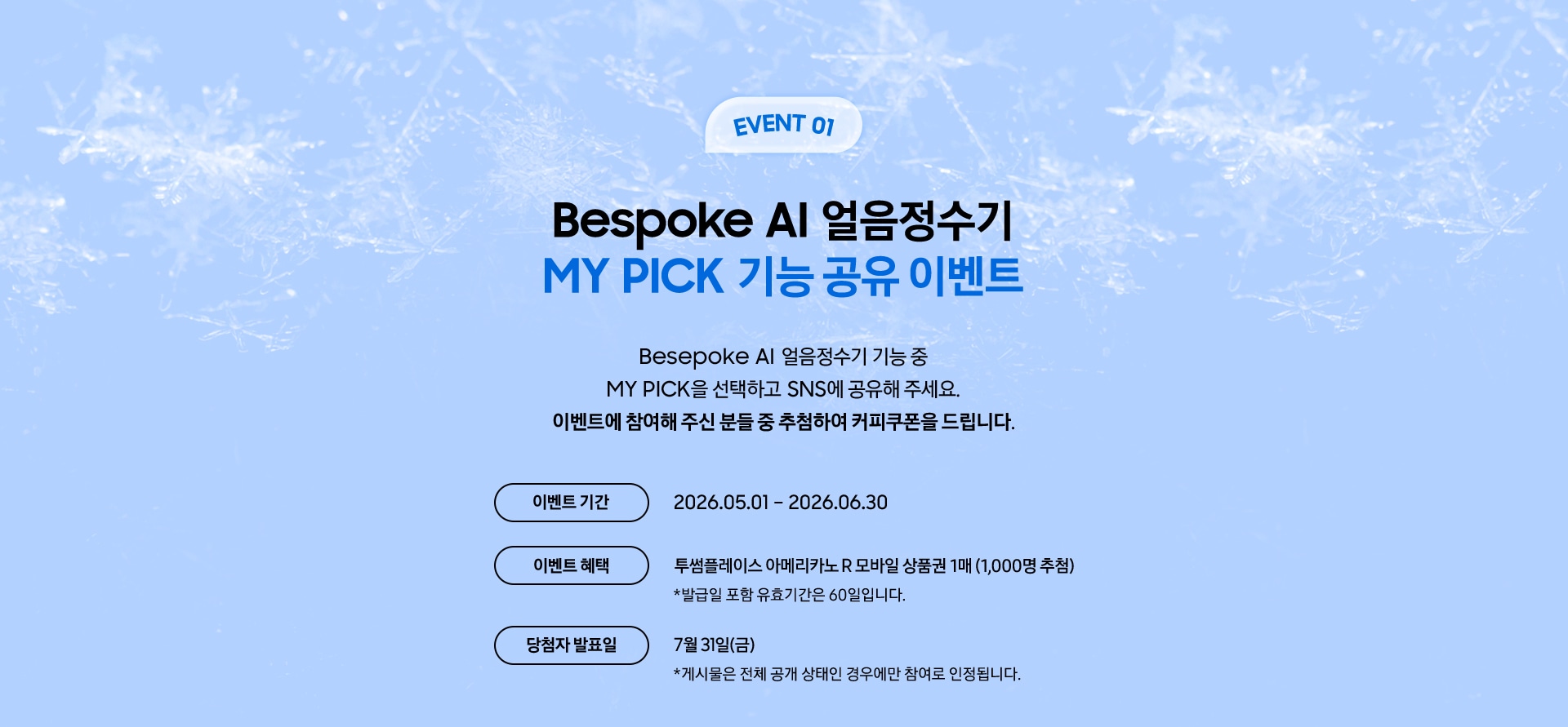 EVENT 01 / Bespoke AI 얼음정수기 MY PICK 기능 공유 이벤트 / Besepoke AI 얼음정수기 기능 중 MY PICK을 선택하고 SNS에 공유해 주세요. 이벤트에 참여해 주신 분들 중 추첨하여 커피쿠폰을 드립니다.