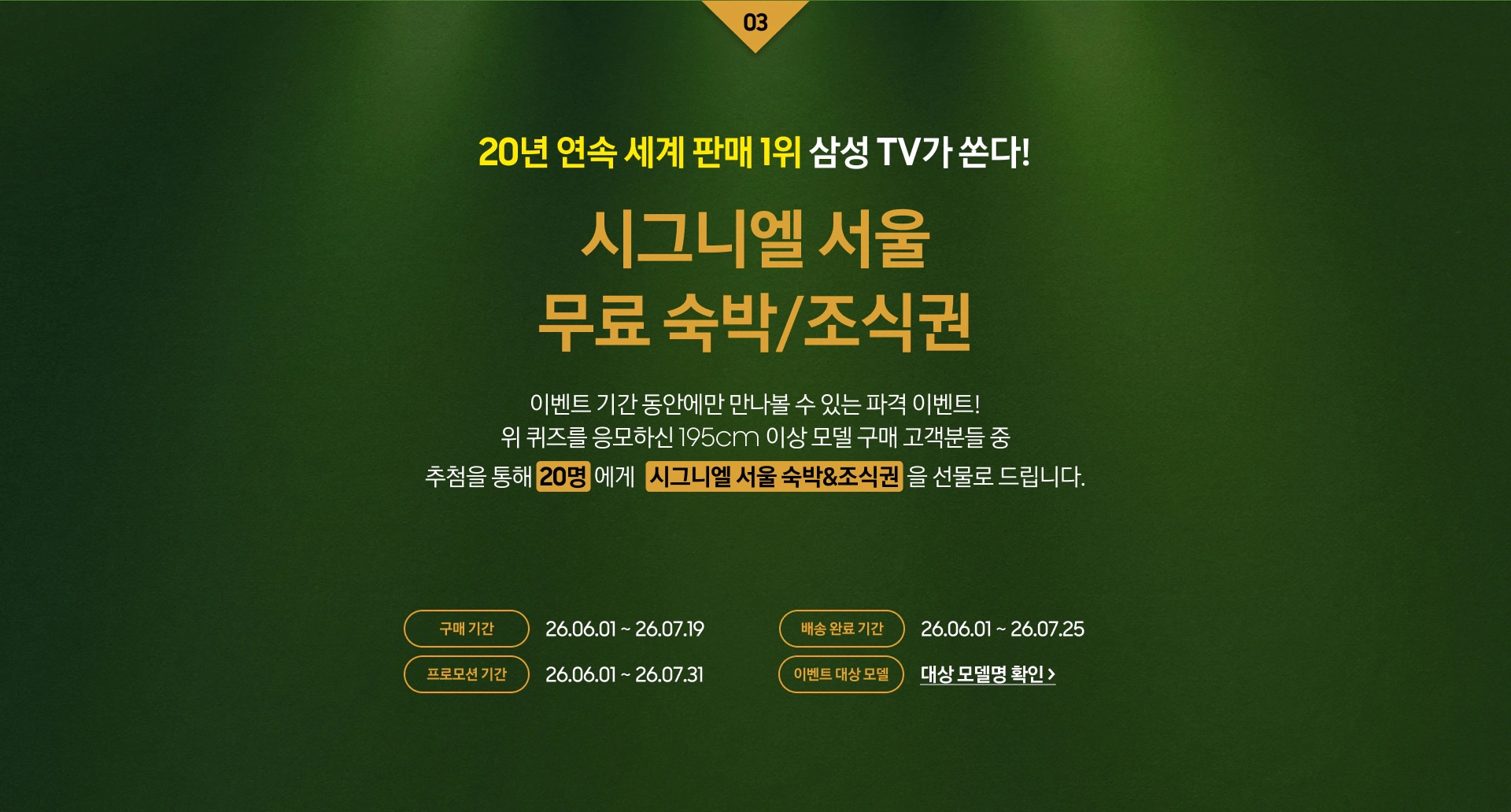 03 / 20년 연속 세계 판매 1위 삼성 TV가 쏜다! / 시그니엘 서울 무료 숙박/조식권 / 이벤트 기간 동안에만 만나볼 수 있는 파격 이벤트! / 위 영상퀴즈를 응모하신 195cm 이상 모델 구매 고객분들 중 / 추첨을 통해 20명 에게 시그니엘 서울 숙박&조식권을 선물로 드립니다.