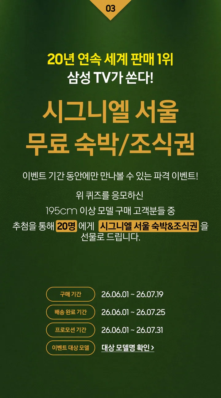 03 / 20년 연속 세계 판매 1위 삼성 TV가 쏜다! / 시그니엘 서울 무료 숙박/조식권 / 이벤트 기간 동안에만 만나볼 수 있는 파격 이벤트! / 위 영상퀴즈를 응모하신 195cm 이상 모델 구매 고객분들 중 / 추첨을 통해 20명 에게 시그니엘 서울 숙박&조식권을 선물로 드립니다.