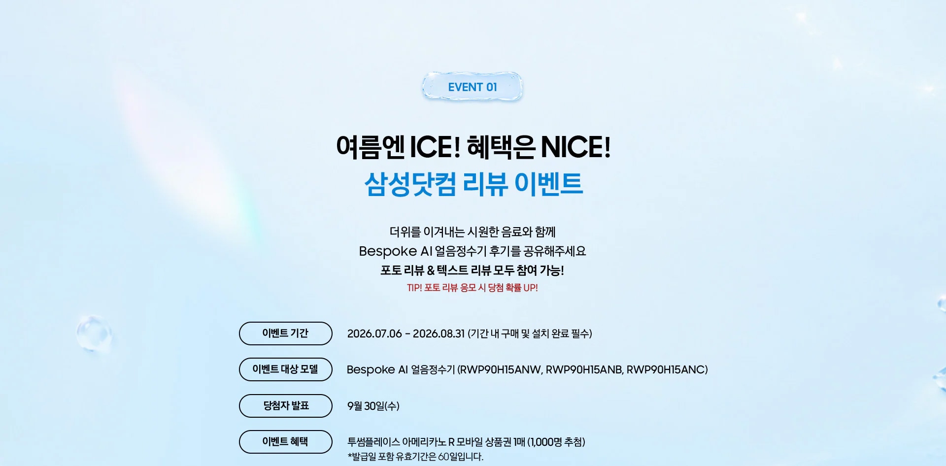 Event 01 / 여름엔 ICE! 혜택은 NICE! 삼성닷컴 리뷰 이벤트 / 더위를 이겨내는 시원한 음료와 함께 Bespoke AI 얼음정수기 후기를 공유해주세요 포토 리뷰 & 텍스트 리뷰 모두 참여 가능! TIP! 포토 리뷰 응모 시 당첨 확률 UP!