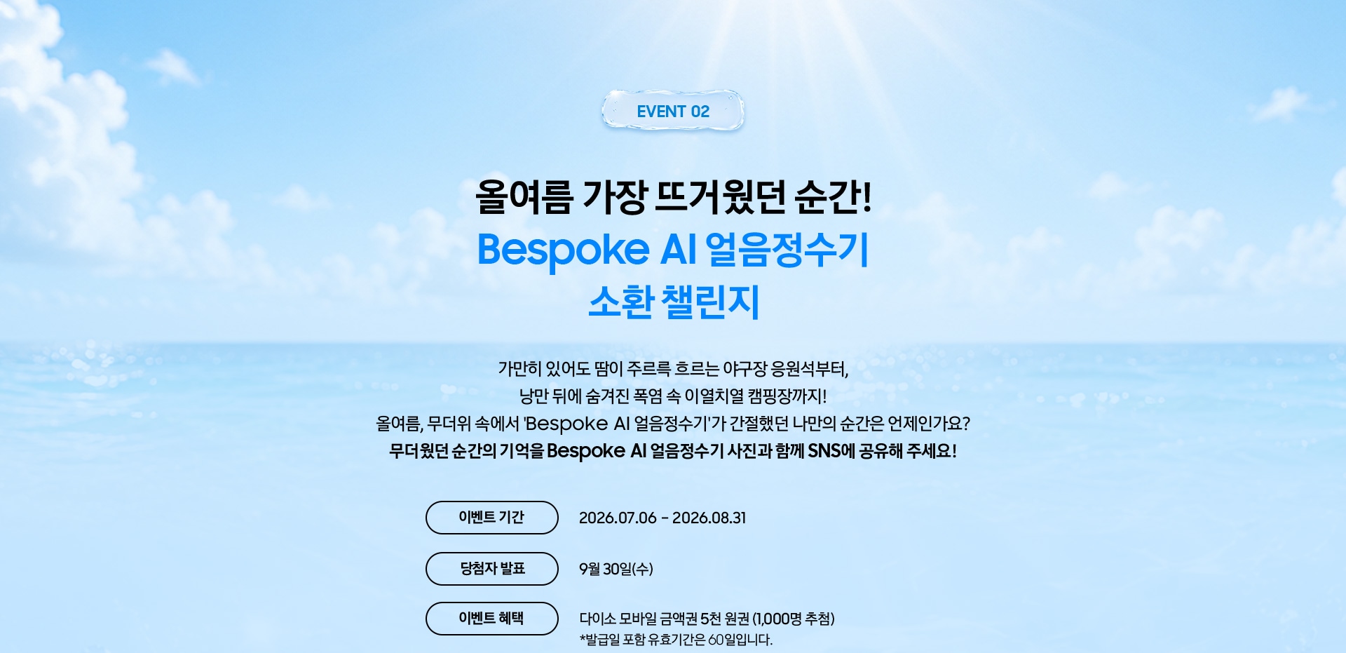 Event 02 / 올여름 가장 뜨거웠던 순간! Bespoke AI 얼음정수기 소환 챌린지 / 가만히 있어도 땀이 주르륵 흐르는 야구장 응원석부터, 낭만 뒤에 숨겨진 폭염 속 이열치열 캠핑장까지! 올여름, 무더위 속에서 'Bespoke AI 얼음정수기'가 간절했던 나만의 순간은 언제인가요? 무더웠던 순간의 기억을 Bespoke AI 얼음정수기 사진과 함께 SNS에 공유해 주세요!