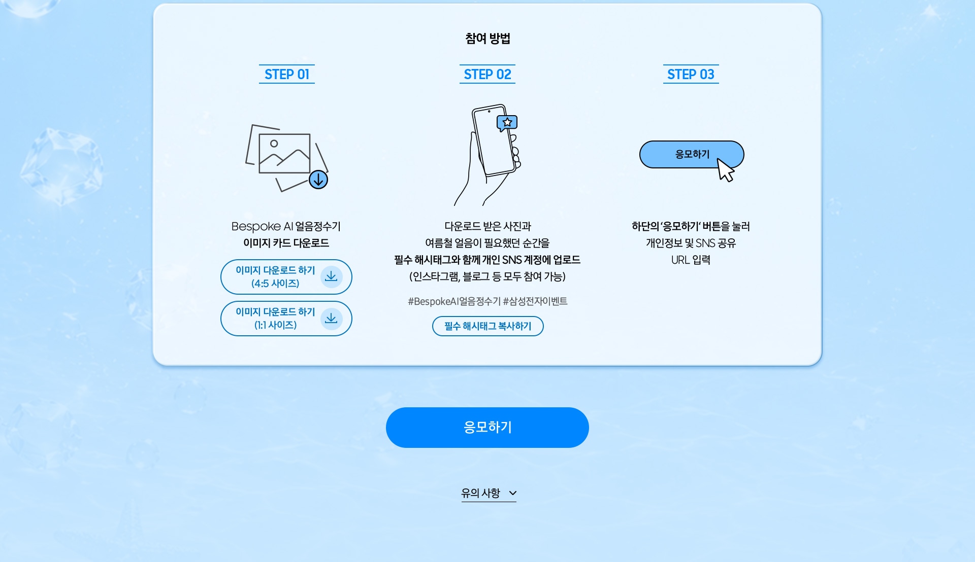 참여 방법 / Step 01 / Bespoke AI 얼음정수기 이미지 카드 다운로드 / Step 02 / 다운로드 받은 사진과 여름철 얼음이 필요했던 순간을 필수 해시태그와 함께 개인 SNS 계정에 업로드 (인스타그램, 블로그 등 모두 참여 가능) / Step 03 / 하단의 ‘응모하기‘ 버튼을 눌러 개인정보 및 SNS 공유 URL 입력