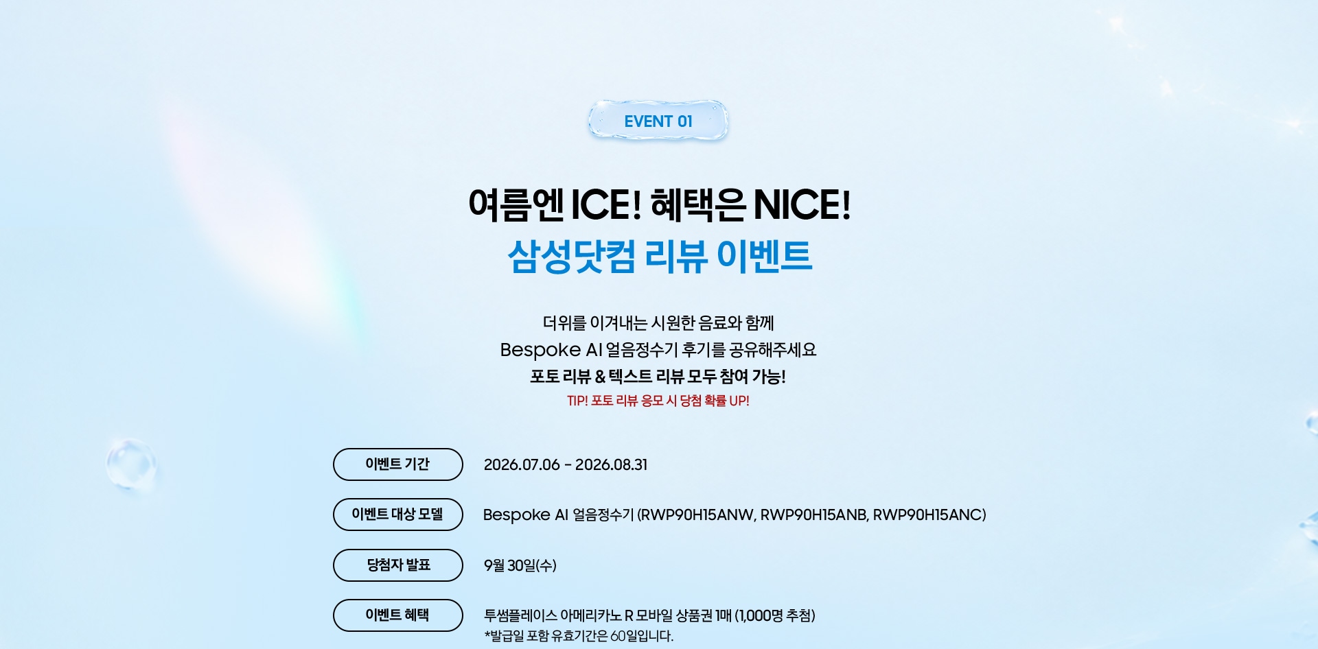 Event 01 / 여름엔 ICE! 혜택은 NICE! 삼성닷컴 리뷰 이벤트 / 더위를 이겨내는 시원한 음료와 함께 Bespoke AI 얼음정수기 후기를 공유해주세요 포토 리뷰 & 텍스트 리뷰 모두 참여 가능! TIP! 포토 리뷰 응모 시 당첨 확률 UP!