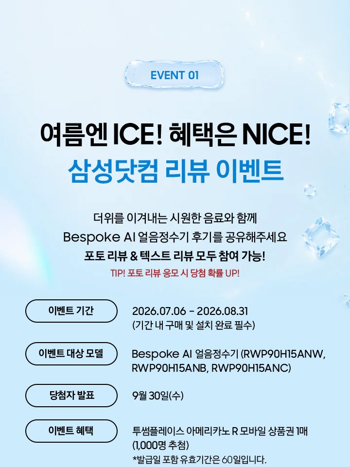 Event 01 / 여름엔 ICE! 혜택은 NICE! 삼성닷컴 리뷰 이벤트 / 더위를 이겨내는 시원한 음료와 함께 Bespoke AI 얼음정수기 후기를 공유해주세요 포토 리뷰 & 텍스트 리뷰 모두 참여 가능! TIP! 포토 리뷰 응모 시 당첨 확률 UP!