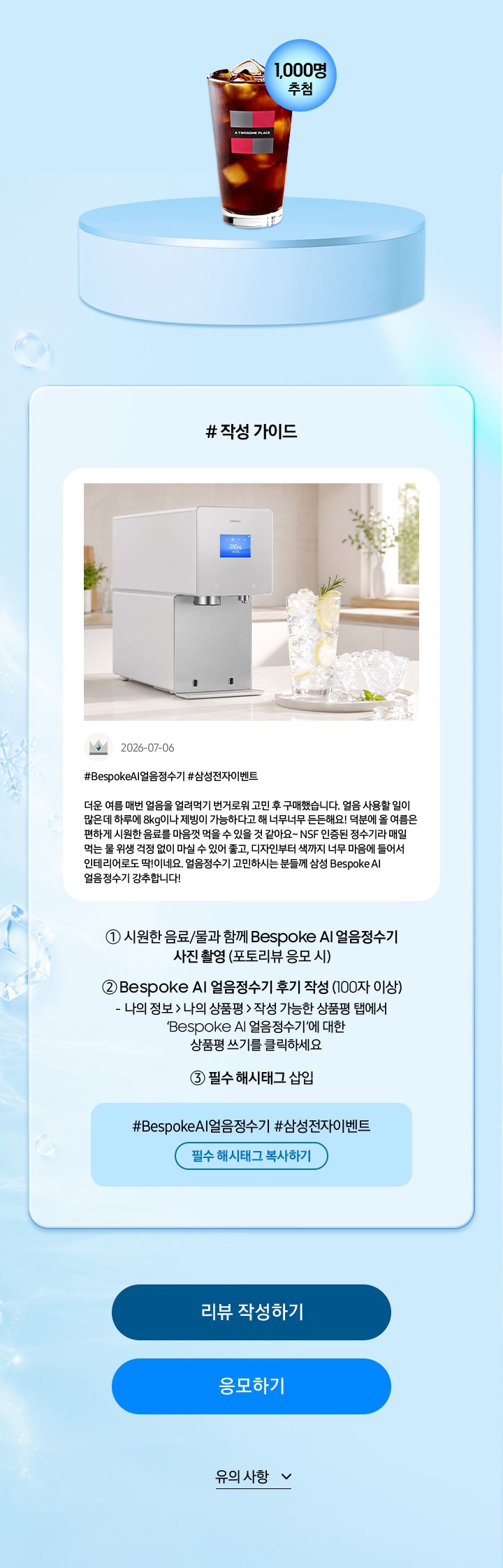 # 작성 가이드 / 시원한 음료/물과 함께 Bespoke AI 얼음정수기 사진 촬영 (포토리뷰 응모 시) / Bespoke AI 얼음정수기 후기 작성 (100자 이상) 나의 정보 > 나의 상품평 > 작성 가능한 상품평 탭에서 ‘Bespoke AI 얼음정수기’에 대한 상품평 쓰기를 클릭하세요 / 필수 해시태그 삽입