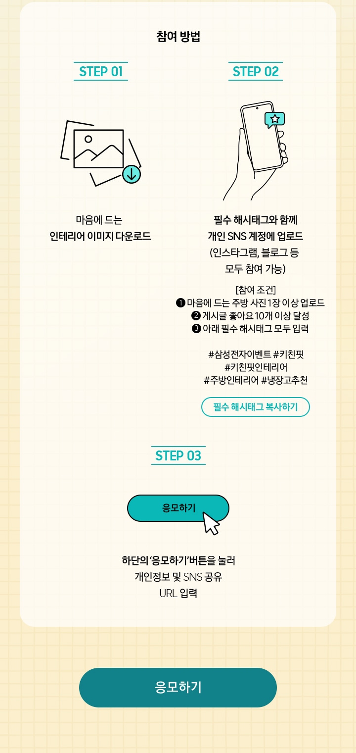 참여 방법 / STEP 01 / 마음에 드는 인테리어 이미지 다운로드 / STEP 02 / 필수 해시태그와 함께 개인 SNS 계정에 업로드 (인스타그램, 블로그 등 모두 참여 가능) / STEP 03 / 하단의 ‘응모하기’ 버튼을 눌러 개인정보 및 SNS URL 입력