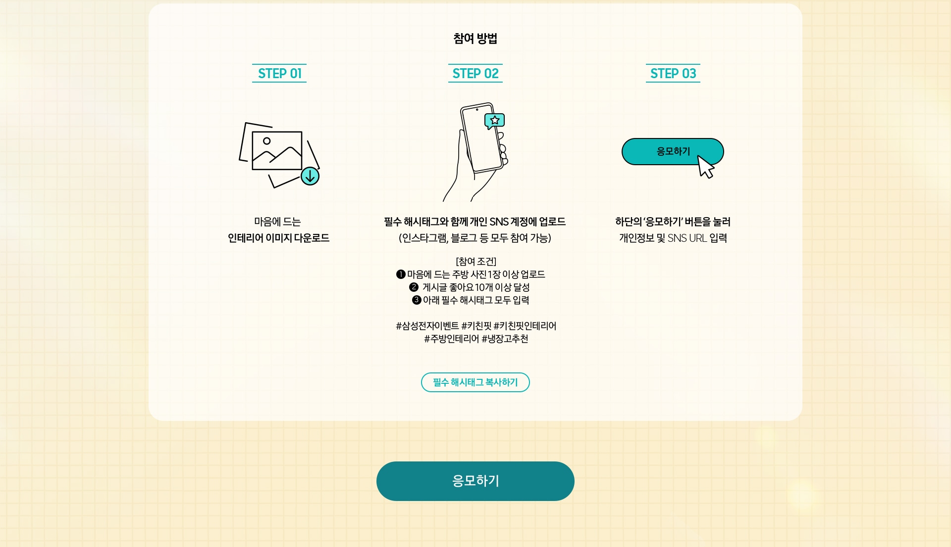 참여 방법 / STEP 01 / 마음에 드는 인테리어 이미지 다운로드 / STEP 02 / 필수 해시태그와 함께 개인 SNS 계정에 업로드 (인스타그램, 블로그 등 모두 참여 가능) / STEP 03 / 하단의 ‘응모하기’ 버튼을 눌러 개인정보 및 SNS URL 입력