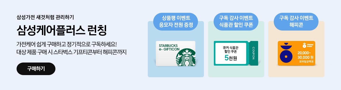삼성가전 새것처럼 관리하기, 삼성케어플러스 런칭, 가전케어 쉽게 구매하고 정기적으로 구독하세요! 대상 제품 구매 시 스타벅스 기프티콘 해피콘까지, 
상품평 이벤트 응모자 전원 스타벅스 e-기프티콘 증정, 구독 감사 이벤트 식품관 5천원 할인 쿠폰, 구독 감사 이벤트 해피콘 2~3만원 모바일 금액권, 새창열기