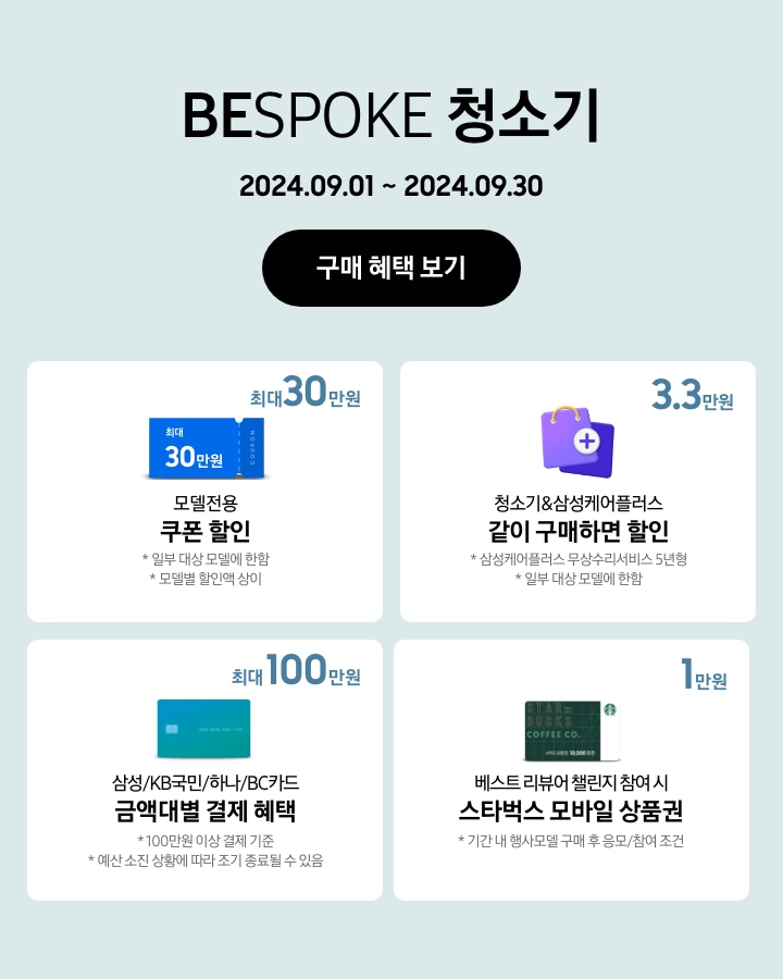 BESPOKE 청소기 2024.09.01~2024.09.30 구매 혜택 보기
			- BESPOKE 청소기 구매 시 일부 대상 모델에 한해 최대 30만원 상당의 모델전용 쿠폰 할인이 지급됨을 보여주는 이미지 (모델별 할인액은 상이함.)
			- BESPOKE 청소기 구매 시 일부 대상 모델에 한해 청소기&삼성케어플러스(무상수리서비스 5년형) 같이 구매하면 3. 3만원 할인이 가능함을 보여주는 이미지
			- 100만원 이상 결제 기준으로 BESPOKE 청소기 구매 시 삼성/KB국민/하나/BC카드 금액대별 결제 혜택이 최대 100만원까지 가능함을 보여주는 이미지 (예산 소진 상황에 따라 조기 종료될 수 있음.)
			- 기간 내 행사모델 구매 후 베스트 리뷰어 챌린지 응모/참여 시 스타벅스 모바일 상품권 1만원이 지급됨을 보여주는 이미지