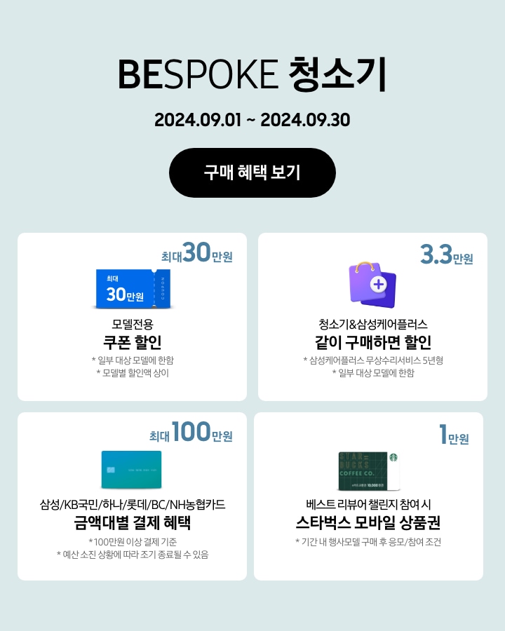 BESPOKE 청소기 2024.09.01~2024.09.30 구매 혜택 보기
            - BESPOKE 청소기 구매 시 일부 대상 모델에 한해 최대 30만원 상당의 모델전용 쿠폰 할인이 지급됨을 보여주는 이미지 (모델별 할인액은 상이함.)
            - BESPOKE 청소기 구매 시 일부 대상 모델에 한해 청소기&삼성케어플러스(무상수리서비스 5년형) 같이 구매하면 3. 3만원 할인이 가능함을 보여주는 이미지
            - 100만원 이상 결제 기준으로 BESPOKE 청소기 구매 시 삼성/KB국민/하나/롯데/BC/NH농협카드 금액대별 결제 혜택이 최대 100만원까지 가능함을 보여주는 이미지 (예산 소진 상황에 따라 조기 종료될 수 있음.)
            - 기간 내 행사모델 구매 후 베스트 리뷰어 챌린지 응모/참여 시 스타벅스 모바일 상품권 1만원이 지급됨을 보여주는 이미지