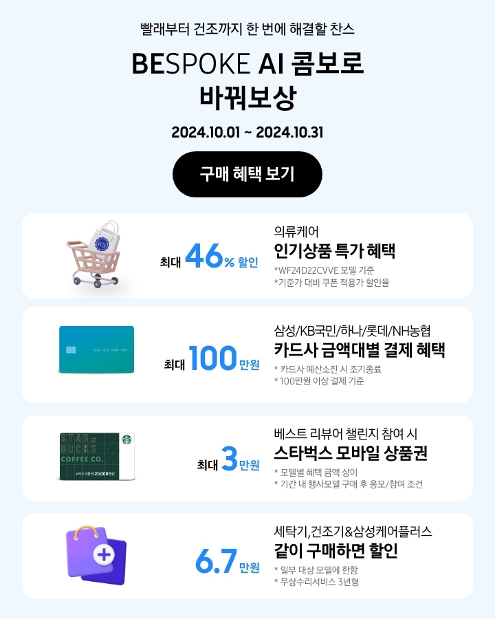 - 빨래부터 건조까지 한 번에 해결할 찬스 BESPOKE AI 콤보로 바꿔보상 2024.10.01~2024.10.31
            - WF24D22CVVE 모델 기준, 기준가 대비 쿠폰 적용가 할인율. 의류케어 인기상품 특가 최대 46%할인
            - 삼성/KB국민/하나/롯데/NH농협 카드사 금액대별 결제일 할인 혜택 최대 100만원 카드사 예산소진 시 조기 종료 100만원 이상 결제 기준
            - 베스트리뷰어챌린지 참여 시 스타벅스 모바일 상품권 최대 3만원 모델별 혜택 금액 상이 기간 내 행사모델 구매 후 응모/참여 조건
            - 세탁기, 건조기&삼성케어플러스 같이 구매하면 6.7만원 할인 일부 대상 모델에 한함 무상수리서비스 3년형