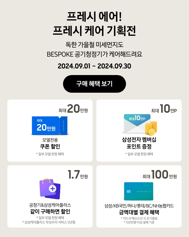 '프레시 에어! 프레시 케어 기획전 / 독한 가을철 미세먼지도 BESPOKE 공기청정기가 케어해드려요'라는 문구와 함께, '2024.09.01 ~ 2024.09.30' 기간, '구매 혜택 보기' 버튼이 나타나고 있는 이미지
            - BESPOKE 공기청정기 구매 시 일부 모델에 한해 최대 20만원 상당의 모델전용 쿠폰 할인이 가능함을 보여주는 이미지
            - BESPOKE 공기청정기 구매 시 일부 모델에 한해 최대 10만P의 삼성전자 멤버십 포인트가 증정됨을 보여주는 이미지
            - BESPOKE 공기청정기 구매 시 일부 모델에 한해 공청기&삼성케어플러스(무상수리 서비스 5년형) 같이 구매하면 1. 7만원 할인이 가능함을 보여주는 이미지
            - BESPOKE 공기청정기 구매 시 100만원 이상 결제 기준으로 삼성/KB국민/하나/롯데/BC/NH농협카드 금액대별 결제 혜택이 최대 100만원까지 가능함을 보여주는 이미지 (카드사 예산소진 시 조기 종료됨.)