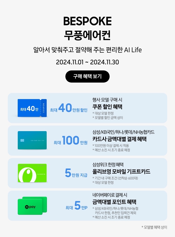 BESPOKE 무풍에어컨 알아서 맞춰주고 절약해 주는 편리한 AI Life 2024.11.01~2024.11.30 구매 혜택 보기 행사모델 구매 시 쿠폰 할인 혜택 최대 40만원 할인, 대상 모델 한정, 모델별 할인금액 상이, 파란색 최대 40만 COUPON 삼성/KB국민/하나/롯데/NH농협카드 카드사 금액대별 결제 혜택 최대 100만원, 100만원 이상 결제 시 적용, 예산 소진 시 조기 종료 예정, 초록색 그라데이션 카드 이미지 삼성위크 한정 혜택 올리브영 모바일 기프트카드 5만원 지급, 기간 내 구매 조건 (선착순 600대), 대상 모델 한정, 올리브영 모바일 기프트카드 이미지 네이버페이로 결제 시 금액대별 포인트 혜택 최대 5만P, 삼성/KB국민/하나/롯데/NH농협 카드사 한정, 추천인 입력건 제외, 예산 소진 시 종료 예정, N-PAY 포인트카드 이미지