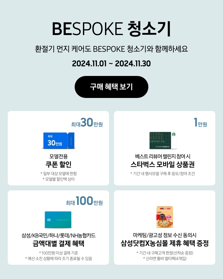 'BESPOKE 청소기 / 환절기 먼지 케어도 BESPOKE 청소기와 함께하세요'라는 문구, '2024.11.01~2024.11.30' 기간, '구매 혜택 보기' 버튼이 나타나고 있는 이미지
			- BESPOKE 청소기 구매 시 일부 대상 모델에 한해 최대 30만원 상당의 모델전용 쿠폰 할인이 지급됨을 보여주는 이미지 (모델별 할인액은 상이함.)
			- 기간 내 행사모델 구매 후 베스트 리뷰어 챌린지 참여 시 스타벅스 모바일 상품권 1만원이 지급됨을 보여주는 이미지
			- 100만원 이상 결제 기준으로 BESPOKE 청소기 구매 시 삼성/KB국민/하나/롯데/NH농협카드 금액대별 결제 혜택이 최대 100만원까지 가능함을 보여주는 이미지 (예산 소진 상황에 따라 조기 종료될 수 있음.)
			- 마케팅/광고성 정보 수신 동의시 삼성닷컴X농심몰 제휴 혜택을 증정함을 나타내는 이미지(기간 내 구매고객 한정 선착순 증정, 신라면 툼바 멀티백 4개입임.)