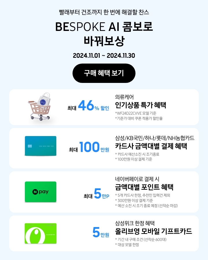 - 빨래부터 건조까지 한 번에 해결할 찬스 BESPOKE AI 콤보로 바꿔보상
			- 의류케어 인기상품 특가 혜택 최대 46% 할인 WF24D22VVE 모델 기준 기준가 대비 쿠폰 적용가 할인율 
			- 삼성/KB국민/하나/롯데/NH농협 카드사 금액대별 결제일 할인 혜택 최대 100만원 카드사 예산소진 시 조기 종료 100만원 이상 결제 기준
			- 네이버페이로 결제 시 금액대별 포인트 혜택 5개 카드사 한정, 추천인 입력건 제외 300만원 이상 결제 기준 예산 소진 시 조기 종료 예정(선착순 마감)
			- 삼성위크 한정 혜택 올리브영 모바일 기프트카드 5만원 기간 내 구매 조건 (선착순 600대) 대상 모델 한정