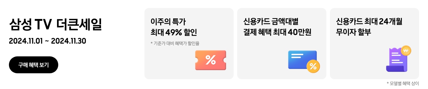 삼성 TV 더큰세일 2024.11.01~2024.11.30 구매 혜택 보기. 이주의 특가 최대 49% 할인, 기준가 대비 혜택가 할인율, 가운데에 % 아이콘이 있는 주황색 쿠폰 신용카드 금액대별 결제 혜택 최대 40만원, % 뱃지가 붙어있는 파란색 카드. 신용카드 최대 24개월 무이자 할부, 보라색 영수증 아이콘과 노란색 태그. 모델별 혜택 상이.