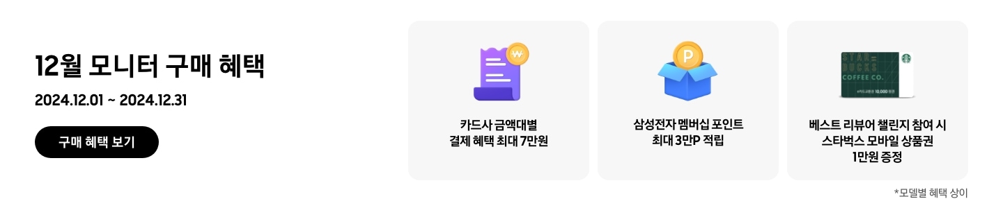 - 12월 모니터 구매 혜택 2024.12.01 ~2024.12.31 구매 혜택 보기
      - 카드사 금액대별 결제 혜택 최대 7만원
      - 삼성전자 멤버십 포인트 최대 3만p 적립
      - 베스트 리뷰어 챌린지 참여 시 스타벅스 모바일 상품권 1만원 증정
      - *모델별 혜택 상이