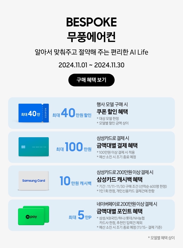 BESPOKE 무풍에어컨 알아서 맞춰주고 절약해 주는 편리한 AI Life 2024.11.01~2024.11.30 구매 혜택 보기
		행사모델 구매 시 쿠폰 할인 혜택 최대 40만원 할인, 대상 모델 한정, 모델별 할인금액 상이, 파란색 최대 40만 COUPON
		 삼성카드로 결제 시 금액대별 결제 혜택 최대 100만원, 100만원 이상 결제 시 적용, 예산 소진 시 조기 종료 예정, 초록색 그라데이션 카드 이미지
		삼성카드로 200만원 이상 결제 시 삼성카드 캐시백 혜택 10만원 캐시백, 기간: 11/11~11/30 구매 조건 (선착순 600명 한정), 1인 1회 한정, 개인신용카드 결제건에 한함, Samsung Card 이미지
		네이버페이로 200만원 이상 결제 시 금액대별 포인트 혜택 최대 5만P, 삼성/KB국민/하나/롯데/NH농협 카드사 한정, 추천인 입력건 제외, 예산 소진 시 종료 예정(11/15~결제 기준), N-PAY 포인트카드 이미지