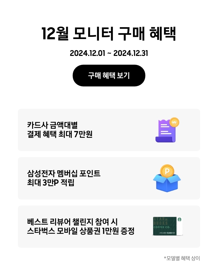 - 12월 모니터 구매 혜택 2024.12.01 ~2024.12.31 구매 혜택 보기
      - 카드사 금액대별 결제 혜택 최대 7만원
      - 삼성전자 멤버십 포인트 최대 3만p 적립
      - 베스트 리뷰어 챌린지 참여 시 스타벅스 모바일 상품권 1만원 증정
      - *모델별 혜택 상이